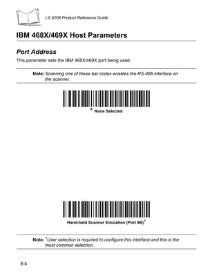 LS 9208 Product Reference Guide



IBM 468X/469X Host Parameters

Port Address
This parameter sets the IBM 468X/469X port being used.

       Note: Scanning one of these bar codes enables the RS-485 interface on
             the scanner.




                                     * None Selected




                         Hand-held Scanner Emulation (Port 9B)1



       Note: 1User selection is required to configure this interface and this is the
             most common selection.



 8-4
 