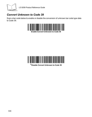 LS 9208 Product Reference Guide



Convert Unknown to Code 39
Scan a bar code below to enable or disable the conversion of unknown bar code type data
to Code 39.


                               Enable Convert to Code 39

                            Enable Convert Unknown to Code 39




                           *Disable Convert Unknown to Code 39




 8-6
 