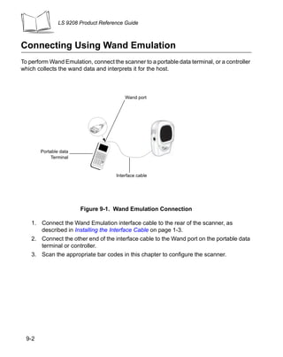 LS 9208 Product Reference Guide



Connecting Using Wand Emulation
To perform Wand Emulation, connect the scanner to a portable data terminal, or a controller
which collects the wand data and interprets it for the host.



                                          Wand port




        Portable data
             Terminal


                                      Interface cable




                        Figure 9-1. Wand Emulation Connection

    1. Connect the Wand Emulation interface cable to the rear of the scanner, as
       described in Installing the Interface Cable on page 1-3.
    2. Connect the other end of the interface cable to the Wand port on the portable data
       terminal or controller.
    3. Scan the appropriate bar codes in this chapter to configure the scanner.




  9-2
 