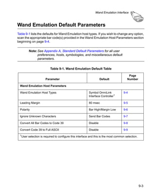 Wand Emulation Interface



Wand Emulation Default Parameters
Table 9-1 lists the defaults for Wand Emulation host types. If you wish to change any option,
scan the appropriate bar code(s) provided in the Wand Emulation Host Parameters section
beginning on page 9-4.

          Note: See Appendix A, Standard Default Parameters for all user
                preferences, hosts, symbologies, and miscellaneous default
                parameters.


                           Table 9-1. Wand Emulation Default Table

                                                                                          Page
                       Parameter                                    Default              Number

  Wand Emulation Host Parameters

  Wand Emulation Host Types                               Symbol OmniLink             9-4
                                                          Interface Controller1

  Leading Margin                                          80 msec                     9-5

  Polarity                                                Bar High/Margin Low         9-6

  Ignore Unknown Characters                               Send Bar Codes              9-7

  Convert All Bar Codes to Code 39                        Disable                     9-8

  Convert Code 39 to Full ASCII                           Disable                     9-9
  1User   selection is required to configure this interface and this is the most common selection.




                                                                                                     9-3
 
