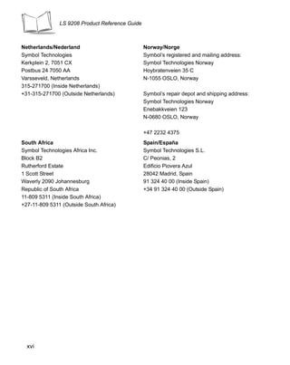 LS 9208 Product Reference Guide



Netherlands/Nederland                            Norway/Norge
Symbol Technologies                              Symbol’s registered and mailing address:
Kerkplein 2, 7051 CX                             Symbol Technologies Norway
Postbus 24 7050 AA                               Hoybratenveien 35 C
Varsseveld, Netherlands                          N-1055 OSLO, Norway
315-271700 (Inside Netherlands)
+31-315-271700 (Outside Netherlands)             Symbol’s repair depot and shipping address:
                                                 Symbol Technologies Norway
                                                 Enebakkveien 123
                                                 N-0680 OSLO, Norway

                                                 +47 2232 4375
South Africa                                     Spain/España
Symbol Technologies Africa Inc.                  Symbol Technologies S.L.
Block B2                                         C/ Peonias, 2
Rutherford Estate                                Edificio Piovera Azul
1 Scott Street                                   28042 Madrid, Spain
Waverly 2090 Johannesburg                        91 324 40 00 (Inside Spain)
Republic of South Africa                         +34 91 324 40 00 (Outside Spain)
11-809 5311 (Inside South Africa)
+27-11-809 5311 (Outside South Africa)




  xvi
 