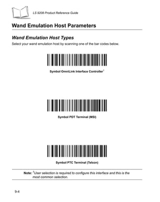LS 9208 Product Reference Guide



Wand Emulation Host Parameters

Wand Emulation Host Types
Select your wand emulation host by scanning one of the bar codes below.




                         Symbol OmniLink Interface Controller1




                               Symbol PDT Terminal (MSI)




                              Symbol PTC Terminal (Telxon)


       Note: 1User selection is required to configure this interface and this is the
             most common selection.



 9-4
 