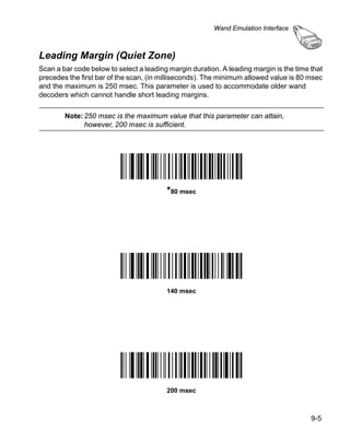 Wand Emulation Interface



Leading Margin (Quiet Zone)
Scan a bar code below to select a leading margin duration. A leading margin is the time that
precedes the first bar of the scan, (in milliseconds). The minimum allowed value is 80 msec
and the maximum is 250 msec. This parameter is used to accommodate older wand
decoders which cannot handle short leading margins.

        Note: 250 msec is the maximum value that this parameter can attain,
              however, 200 msec is sufficient.




                                         *80 msec




                                         140 msec




                                         200 msec



                                                                                        9-5
 