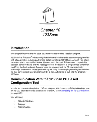 Chapter 10
                                   123Scan


Introduction
This chapter includes the bar code you must scan to use the 123Scan program.

123Scan is a Windows® based utility that allows the scanner to be setup and programmed
with all parameters including Advanced Data Formatting (ADF) Rules. An ADF rule allows
bar code data to be modified before it is sent on to the host. This ensures compatibility
between bar coded data and the host application; the scanner is programmed rather than
modifying the host software. Scanners can be programmed via PC download or by
scanning a sheet of bar codes generated by the utility. Scanner programming is saved in a
file that can be distributed electronically by e-mail. A help file is built into the program
123Scan.

Communication With the 123Scan PC Based
Configuration Tool
In order to communicate with the 123Scan program, which runs on a PC with Windows, use
an RS-232 cable to connect the scanner to the PC (see Connecting an RS-232 Interface
on page 6-3).

You will need:

    •   PC with Windows
    •   Scanner
    •   RS-232 cable.



                                                                                       10-1
 