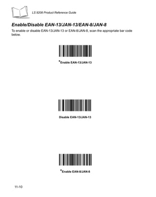 LS 9208 Product Reference Guide



Enable/Disable EAN-13/JAN-13/EAN-8/JAN-8
To enable or disable EAN-13/JAN-13 or EAN-8/JAN-8, scan the appropriate bar code
below.




                               *Enable EAN-13/JAN-13




                                Disable EAN-13/JAN-13




                                *Enable EAN-8/JAN-8


 11-10
 