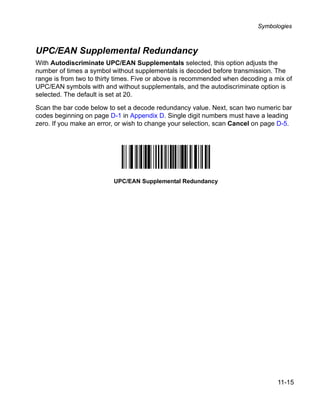Symbologies



UPC/EAN Supplemental Redundancy
With Autodiscriminate UPC/EAN Supplementals selected, this option adjusts the
number of times a symbol without supplementals is decoded before transmission. The
range is from two to thirty times. Five or above is recommended when decoding a mix of
UPC/EAN symbols with and without supplementals, and the autodiscriminate option is
selected. The default is set at 20.

Scan the bar code below to set a decode redundancy value. Next, scan two numeric bar
codes beginning on page D-1 in Appendix D. Single digit numbers must have a leading
zero. If you make an error, or wish to change your selection, scan Cancel on page D-5.




                          UPC/EAN Supplemental Redundancy




                                                                                 11-15
 