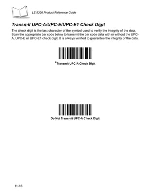 LS 9208 Product Reference Guide



Transmit UPC-A/UPC-E/UPC-E1 Check Digit
The check digit is the last character of the symbol used to verify the integrity of the data.
Scan the appropriate bar code below to transmit the bar code data with or without the UPC-
A, UPC-E or UPC-E1 check digit. It is always verified to guarantee the integrity of the data.




                               *Transmit UPC-A Check Digit




                            Do Not Transmit UPC-A Check Digit




  11-16
 