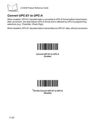 LS 9208 Product Reference Guide



Convert UPC-E1 to UPC-A
When enabled, UPC-E1 decoded data is converted to UPC-A format before transmission.
After conversion, the data follows UPC-A format and is affected by UPC-A programming
selections (e.g., Preamble, Check Digit).

When disabled, UPC-E1 decoded data is transmitted as UPC-E1 data, without conversion.




                              Convert UPC-E1 to UPC-A
                                      (Enable)




                          *Do Not Convert UPC-E1 to UPC-A
                                      (Disable)




 11-22
 