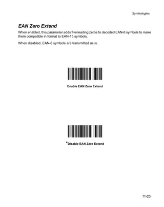 Symbologies



EAN Zero Extend
When enabled, this parameter adds five leading zeros to decoded EAN-8 symbols to make
them compatible in format to EAN-13 symbols.

When disabled, EAN-8 symbols are transmitted as is.




                               Enable EAN Zero Extend




                              *Disable EAN Zero Extend




                                                                               11-23
 