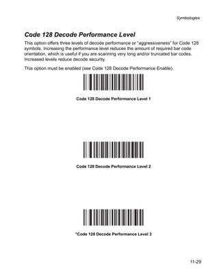 Symbologies



Code 128 Decode Performance Level
This option offers three levels of decode performance or “aggressiveness” for Code 128
symbols. Increasing the performance level reduces the amount of required bar code
orientation, which is useful if you are scanning very long and/or truncated bar codes.
Increased levels reduce decode security.

This option must be enabled (see Code 128 Decode Performance Enable).




                         Code 128 Decode Performance Level 1




                         Code 128 Decode Performance Level 2




                         *Code 128 Decode Performance Level 3




                                                                                 11-29
 