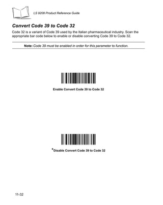 LS 9208 Product Reference Guide



Convert Code 39 to Code 32
Code 32 is a variant of Code 39 used by the Italian pharmaceutical industry. Scan the
appropriate bar code below to enable or disable converting Code 39 to Code 32.

          Note: Code 39 must be enabled in order for this parameter to function.




                             Enable Convert Code 39 to Code 32




                            *Disable Convert Code 39 to Code 32




  11-32
 