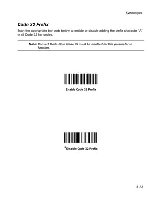 Symbologies



Code 32 Prefix
Scan the appropriate bar code below to enable or disable adding the prefix character “A”
to all Code 32 bar codes.

        Note: Convert Code 39 to Code 32 must be enabled for this parameter to
              function.




                                 Enable Code 32 Prefix




                                 *Disable Code 32 Prefix




                                                                                  11-33
 