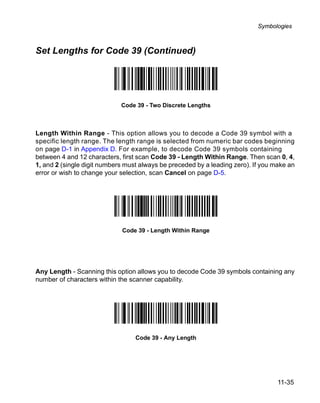 Symbologies



Set Lengths for Code 39 (Continued)




                             Code 39 - Two Discrete Lengths



Length Within Range - This option allows you to decode a Code 39 symbol with a
specific length range. The length range is selected from numeric bar codes beginning
on page D-1 in Appendix D. For example, to decode Code 39 symbols containing
between 4 and 12 characters, first scan Code 39 - Length Within Range. Then scan 0, 4,
1, and 2 (single digit numbers must always be preceded by a leading zero). If you make an
error or wish to change your selection, scan Cancel on page D-5.




                             Code 39 - Length Within Range




Any Length - Scanning this option allows you to decode Code 39 symbols containing any
number of characters within the scanner capability.




                                  Code 39 - Any Length




                                                                                   11-35
 