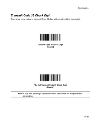 Symbologies



Transmit Code 39 Check Digit
Scan a bar code below to transmit Code 39 data with or without the check digit.




                              Transmit Code 39 Check Digit
                                        (Enable)




                          *Do Not Transmit Code 39 Check Digit
                                        (Disable)


        Note: Code 39 Check Digit Verification must be enabled for this parameter
              to function.




                                                                                    11-37
 