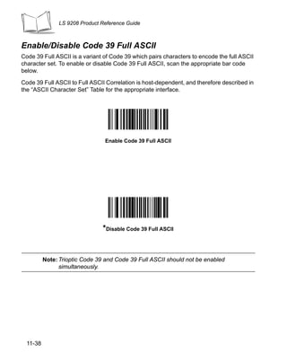 LS 9208 Product Reference Guide



Enable/Disable Code 39 Full ASCII
Code 39 Full ASCII is a variant of Code 39 which pairs characters to encode the full ASCII
character set. To enable or disable Code 39 Full ASCII, scan the appropriate bar code
below.

Code 39 Full ASCII to Full ASCII Correlation is host-dependent, and therefore described in
the “ASCII Character Set” Table for the appropriate interface.




                                 Enable Code 39 Full ASCII




                                *Disable Code 39 Full ASCII


          Note: Trioptic Code 39 and Code 39 Full ASCII should not be enabled
                simultaneously.




  11-38
 