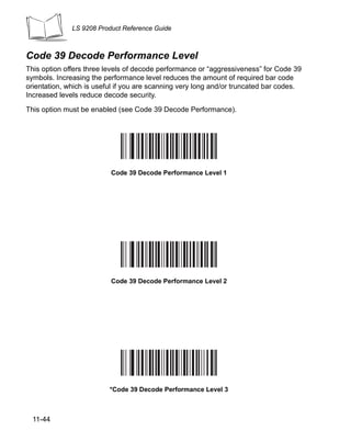 LS 9208 Product Reference Guide



Code 39 Decode Performance Level
This option offers three levels of decode performance or “aggressiveness” for Code 39
symbols. Increasing the performance level reduces the amount of required bar code
orientation, which is useful if you are scanning very long and/or truncated bar codes.
Increased levels reduce decode security.

This option must be enabled (see Code 39 Decode Performance).




                          Code 39 Decode Performance Level 1




                          Code 39 Decode Performance Level 2




                          *Code 39 Decode Performance Level 3



  11-44
 