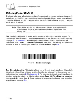 LS 9208 Product Reference Guide



Set Lengths for Code 93
The length of a code refers to the number of characters (i.e., human readable characters),
including check digit(s) the code contains. Lengths for Code 93 may be set for any length,
one or two discrete lengths, or lengths within a specific range. discrete lengths, or lengths
within a specific range.

          Note: When setting lengths for different bar code types by scanning single
                digit numbers, single digit numbers must always be preceded by a
                leading zero.

One Discrete Length - This option allows you to decode only those Code 93 symbols
containing a selected length. Lengths are selected from the numeric bar codes beginning
on page D-1 in Appendix D. For example, to decode only Code 93 symbols with 14
characters, scan Code 93 - One Discrete Length, then scan 1 followed by 4. If you make
an error or wish to change your selection, scan Cancel on page D-5.




                                Code 93 - One Discrete Length



Two Discrete Lengths - This option allows you to decode only those Code 93 symbols
containing either of two selected lengths. Lengths are selected from the numeric bar
codes beginning on page D-1 in Appendix D. For example, to decode only those Code 93
symbols containing either 2 or 14 characters, select Code 93 - Two Discrete Lengths,
then scan 0, 2, 1, and then 4. If you make an error or wish to change your selection,
scan Cancel on page D-5.




  11-46
 