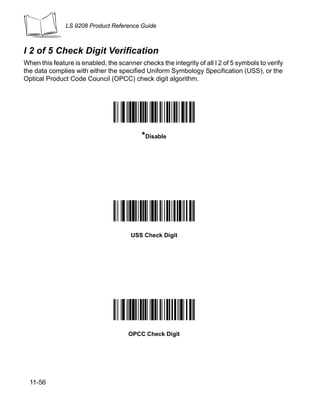 LS 9208 Product Reference Guide



I 2 of 5 Check Digit Verification
When this feature is enabled, the scanner checks the integrity of all I 2 of 5 symbols to verify
the data complies with either the specified Uniform Symbology Specification (USS), or the
Optical Product Code Council (OPCC) check digit algorithm.




                                           *Disable




                                       USS Check Digit




                                      OPCC Check Digit




  11-56
 