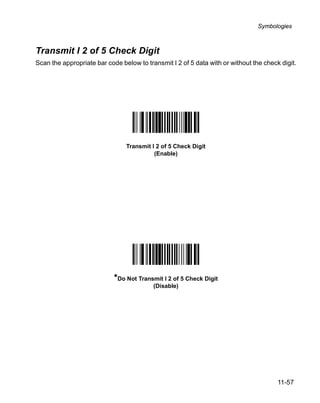 Symbologies



Transmit I 2 of 5 Check Digit
Scan the appropriate bar code below to transmit I 2 of 5 data with or without the check digit.




                                Transmit I 2 of 5 Check Digit
                                          (Enable)




                            *Do Not Transmit I 2 of 5 Check Digit
                                          (Disable)




                                                                                       11-57
 