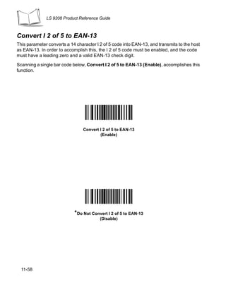 LS 9208 Product Reference Guide



Convert I 2 of 5 to EAN-13
This parameter converts a 14 character I 2 of 5 code into EAN-13, and transmits to the host
as EAN-13. In order to accomplish this, the I 2 of 5 code must be enabled, and the code
must have a leading zero and a valid EAN-13 check digit.

Scanning a single bar code below, Convert I 2 of 5 to EAN-13 (Enable), accomplishes this
function.




                                 Convert I 2 of 5 to EAN-13
                                         (Enable)




                            *Do Not Convert I 2 of 5 to EAN-13
                                         (Disable)




  11-58
 