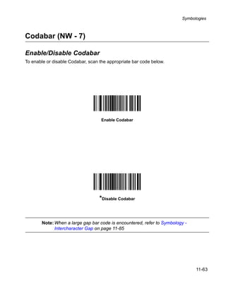 Symbologies



Codabar (NW - 7)

Enable/Disable Codabar
To enable or disable Codabar, scan the appropriate bar code below.




                                    Enable Codabar




                                   *Disable Codabar


       Note: When a large gap bar code is encountered, refer to Symbology -
             Intercharacter Gap on page 11-85




                                                                              11-63
 