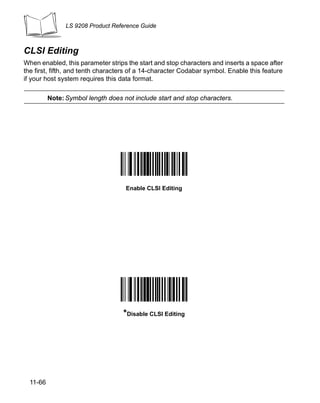 LS 9208 Product Reference Guide



CLSI Editing
When enabled, this parameter strips the start and stop characters and inserts a space after
the first, fifth, and tenth characters of a 14-character Codabar symbol. Enable this feature
if your host system requires this data format.

          Note: Symbol length does not include start and stop characters.




                                    Enable CLSI Editing




                                   *Disable CLSI Editing




  11-66
 