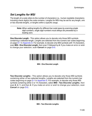Symbologies



Set Lengths for MSI
The length of a code refers to the number of characters (i.e., human readable characters),
including check digit(s) the code contains. Lengths for MSI may be set for any length, one
or two discrete lengths, or lengths within a specific range.

        Note: When setting lengths for different bar code types by scanning single
              digit numbers, single digit numbers must always be preceded by a
              leading zero.

One Discrete Length - This option allows you to decode only those MSI symbols
containing a selected length. Lengths are selected from the numeric bar codes beginning
on page D-1 in Appendix D. For example, to decode only MSI symbols with 14 characters,
scan MSI - One Discrete Length, then scan 1 followed by 4. If you make an error or wish
to change your selection, scan Cancel on page D-5.




                                MSI - One Discrete Length




Two Discrete Lengths - This option allows you to decode only those MSI symbols
containing either of two selected lengths. Lengths are selected from the numeric bar
codes beginning on page D-1 in Appendix D. For example, to decode only those MSI
symbols containing either 2 or 14 characters, select MSI - Two Discrete Lengths, then
scan 0, 2, 1, and then 4. If you make an error or wish to change your selection, scan
Cancel on page D-5.




                               MSI - Two Discrete Lengths


                                                                                     11-69
 