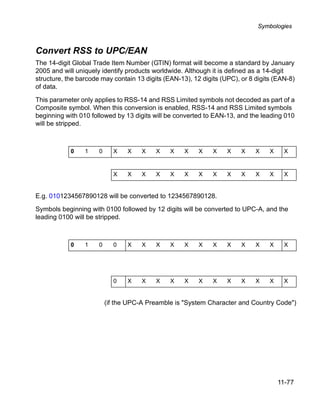 Symbologies



Convert RSS to UPC/EAN
The 14-digit Global Trade Item Number (GTIN) format will become a standard by January
2005 and will uniquely identify products worldwide. Although it is defined as a 14-digit
structure, the barcode may contain 13 digits (EAN-13), 12 digits (UPC), or 8 digits (EAN-8)
of data.

This parameter only applies to RSS-14 and RSS Limited symbols not decoded as part of a
Composite symbol. When this conversion is enabled, RSS-14 and RSS Limited symbols
beginning with 010 followed by 13 digits will be converted to EAN-13, and the leading 010
will be stripped.



            0    1    0     X    X    X   X    X    X    X    X    X    X    X    X    X


                            X    X    X   X    X    X    X    X    X    X    X    X    X


E.g. 0101234567890128 will be converted to 1234567890128.

Symbols beginning with 0100 followed by 12 digits will be converted to UPC-A, and the
leading 0100 will be stripped.



            0    1    0     0    X    X   X    X    X    X    X    X    X    X    X    X




                            0    X    X   X    X    X    X    X    X    X    X    X    X


                          (if the UPC-A Preamble is "System Character and Country Code")




                                                                                      11-77
 