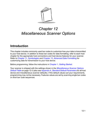 Chapter 12
             Miscellaneous Scanner Options


Introduction
This chapter includes commonly used bar codes to customize how your data is transmitted
to your host device. In addition to these bar codes for data formatting, refer to each host
chapter for the appropriate host connections and host device features for your scanner.
Refer to Chapter 11, Symbologies and Chapter 13, Advanced Data Formatting for
customizing data for transmission to your host device.

Before programming, follow the instructions in Chapter 1, Getting Started.

Your scanner is shipped with the settings shown in the Miscellaneous Scanner Options
Default Table on page 12-3 (also see Appendix A, Standard Default Parameters for all host
device and miscellaneous scanner defaults). If the default values suit your requirements,
programming may not be necessary. Features values are set by scanning single bar codes
or short bar code sequences.




                                                                                      12-1
 
