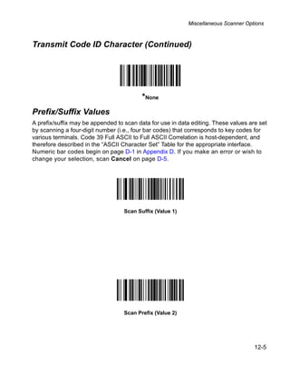 Miscellaneous Scanner Options



Transmit Code ID Character (Continued)




                                          *None
Prefix/Suffix Values
A prefix/suffix may be appended to scan data for use in data editing. These values are set
by scanning a four-digit number (i.e., four bar codes) that corresponds to key codes for
various terminals. Code 39 Full ASCII to Full ASCII Correlation is host-dependent, and
therefore described in the “ASCII Character Set” Table for the appropriate interface.
Numeric bar codes begin on page D-1 in Appendix D. If you make an error or wish to
change your selection, scan Cancel on page D-5.




                                   Scan Suffix (Value 1)




                                   Scan Prefix (Value 2)




                                                                                     12-5
 