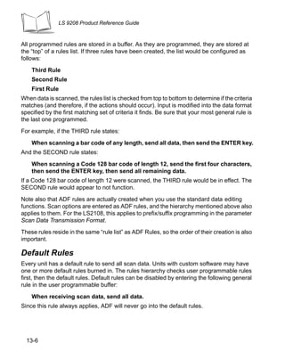 LS 9208 Product Reference Guide



All programmed rules are stored in a buffer. As they are programmed, they are stored at
the “top” of a rules list. If three rules have been created, the list would be configured as
follows:

    Third Rule
    Second Rule
    First Rule
When data is scanned, the rules list is checked from top to bottom to determine if the criteria
matches (and therefore, if the actions should occur). Input is modified into the data format
specified by the first matching set of criteria it finds. Be sure that your most general rule is
the last one programmed.

For example, if the THIRD rule states:

    When scanning a bar code of any length, send all data, then send the ENTER key.
And the SECOND rule states:

    When scanning a Code 128 bar code of length 12, send the first four characters,
    then send the ENTER key, then send all remaining data.
If a Code 128 bar code of length 12 were scanned, the THIRD rule would be in effect. The
SECOND rule would appear to not function.

Note also that ADF rules are actually created when you use the standard data editing
functions. Scan options are entered as ADF rules, and the hierarchy mentioned above also
applies to them. For the LS2108, this applies to prefix/suffix programming in the parameter
Scan Data Transmission Format.
These rules reside in the same “rule list” as ADF Rules, so the order of their creation is also
important.

Default Rules
Every unit has a default rule to send all scan data. Units with custom software may have
one or more default rules burned in. The rules hierarchy checks user programmable rules
first, then the default rules. Default rules can be disabled by entering the following general
rule in the user programmable buffer:

    When receiving scan data, send all data.
Since this rule always applies, ADF will never go into the default rules.




  13-6
 