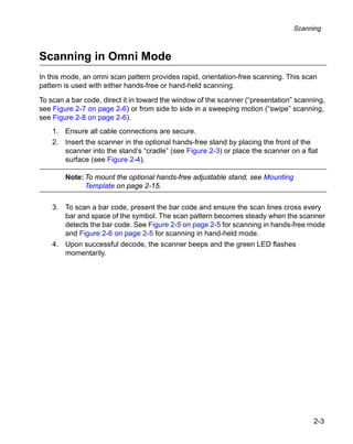 Scanning



Scanning in Omni Mode
In this mode, an omni scan pattern provides rapid, orientation-free scanning. This scan
pattern is used with either hands-free or hand-held scanning.

To scan a bar code, direct it in toward the window of the scanner (“presentation” scanning,
see Figure 2-7 on page 2-6) or from side to side in a sweeping motion (“swipe” scanning,
see Figure 2-8 on page 2-6).
    1. Ensure all cable connections are secure.
    2. Insert the scanner in the optional hands-free stand by placing the front of the
       scanner into the stand’s “cradle” (see Figure 2-3) or place the scanner on a flat
       surface (see Figure 2-4).

        Note: To mount the optional hands-free adjustable stand, see Mounting
              Template on page 2-15.

    3. To scan a bar code, present the bar code and ensure the scan lines cross every
       bar and space of the symbol. The scan pattern becomes steady when the scanner
       detects the bar code. See Figure 2-5 on page 2-5 for scanning in hands-free mode
       and Figure 2-6 on page 2-5 for scanning in hand-held mode.
    4. Upon successful decode, the scanner beeps and the green LED flashes
       momentarily.




                                                                                       2-3
 