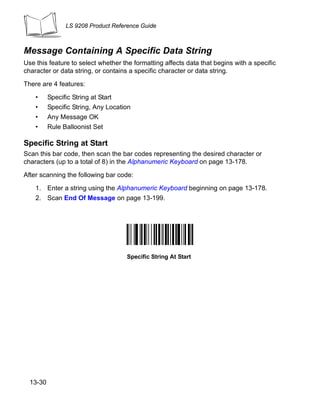 LS 9208 Product Reference Guide



Message Containing A Specific Data String
Use this feature to select whether the formatting affects data that begins with a specific
character or data string, or contains a specific character or data string.

There are 4 features:

    •     Specific String at Start
    •     Specific String, Any Location
    •     Any Message OK
    •     Rule Balloonist Set

Specific String at Start
Scan this bar code, then scan the bar codes representing the desired character or
characters (up to a total of 8) in the Alphanumeric Keyboard on page 13-178.

After scanning the following bar code:

    1. Enter a string using the Alphanumeric Keyboard beginning on page 13-178.
    2. Scan End Of Message on page 13-199.




                                     Specific String At Start




  13-30
 