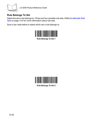 LS 9208 Product Reference Guide



Rule Belongs To Set
Select the set a rule belongs to. (There are four possible rule sets.) Refer to Alternate Rule
Sets on page 13-4 for more information about rule sets.

Scan a bar code below to select which set a rule belongs to.




                                    Rule Belongs To Set 1




                                    Rule Belongs To Set 2




  13-32
 