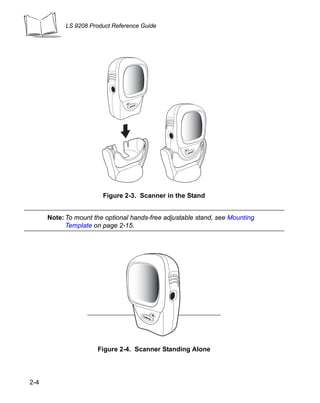 LS 9208 Product Reference Guide




                        Figure 2-3. Scanner in the Stand


      Note: To mount the optional hands-free adjustable stand, see Mounting
            Template on page 2-15.




                      Figure 2-4. Scanner Standing Alone




2-4
 