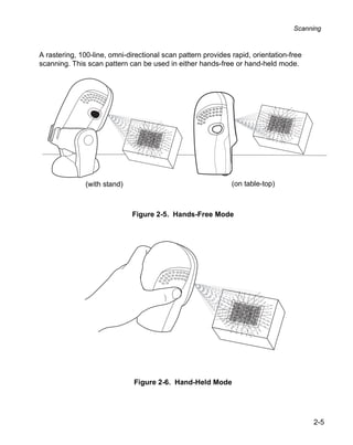 Scanning



A rastering, 100-line, omni-directional scan pattern provides rapid, orientation-free
scanning. This scan pattern can be used in either hands-free or hand-held mode.




               (with stand)                                   (on table-top)



                              Figure 2-5. Hands-Free Mode




                              Figure 2-6. Hand-Held Mode




                                                                                        2-5
 