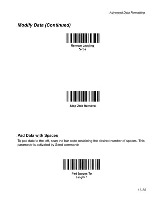 Advanced Data Formatting



Modify Data (Continued)



                                    Remove Leading
                                        Zeros




                                    Stop Zero Removal




Pad Data with Spaces
To pad data to the left, scan the bar code containing the desired number of spaces. This
parameter is activated by Send commands




                                     Pad Spaces To
                                       Length 1



                                                                                   13-55
 