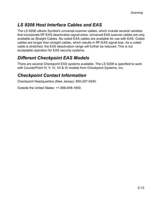 Scanning



LS 9208 Host Interface Cables and EAS
The LS 9208 utilizes Symbol’s universal scanner cables, which include several varieties
that incorporate RF-EAS deactivation signal wires. Universal EAS scanner cables are only
available as Straight Cables. No coiled EAS cables are available for use with EAS. Coiled
cables are longer than straight cables, which results in RF-EAS signal loss. As a coiled
cable is stretched, the EAS deactivation range will further be reduced. This is not
acceptable operation for EAS security systems.

Different Checkpoint EAS Models
There are several Checkpoint EAS systems available. The LS 9208 is specified to work
with CounterPoint IV, V, VI, VII & IX models from Checkpoint Systems, Inc.

Checkpoint Contact Information
Checkpoint Headquarters (New Jersey): 800-257-5540.

Outside the United States: +1-856-848-1800.




                                                                                    2-13
 