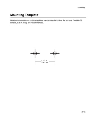 Scanning



Mounting Template
Use the template to mount the optional hands-free stand on a flat surface. Two #6-32
screws, 5/8 in. long, are recommended.




                                    1.442 in.
                                    3.663 cm




                                                                                   2-15
 