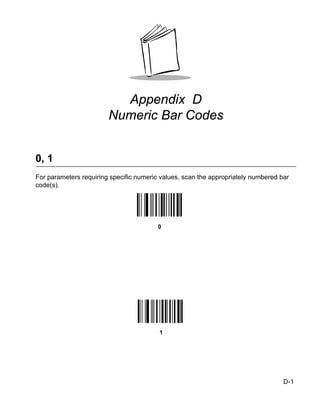 Appendix D
                        Numeric Bar Codes


0, 1
For parameters requiring specific numeric values, scan the appropriately numbered bar
code(s).




                                         0




                                         1




                                                                                   D-1
 
