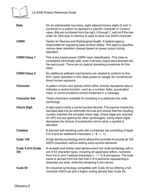 LS 9208 Product Reference Guide



 Byte                 On an addressable boundary, eight adjacent binary digits (0 and 1)
                      combined in a pattern to represent a specific character or numeric
                      value. Bits are numbered from the right, 0 through 7, with bit 0 the low-
                      order bit. One byte in memory is used to store one ASCII character.
 CDRH                 Center for Devices and Radiological Health. A federal agency
                      responsible for regulating laser product safety. This agency specifies
                      various laser operation classes based on power output during
                      operation.
 CDRH Class 1         This is the lowest power CDRH laser classification. This class is
                      considered intrinsically safe, even if all laser output were directed into
                      the eye’s pupil. There are no special operating procedures for this
                      class.
 CDRH Class 2         No additional software mechanisms are needed to conform to this
                      limit. Laser operation in this class poses no danger for unintentional
                      direct human exposure.
 Character            A pattern of bars and spaces which either directly represents data or
                      indicates a control function, such as a number, letter, punctuation
                      mark, or communications control contained in a message.
 Character Set        Those characters available for encoding in a particular bar code
                      symbology.
 Check Digit          A digit used to verify a correct symbol decode. The scanner inserts the
                      decoded data into an arithmetic formula and checks that the resulting
                      number matches the encoded check digit. Check digits are required
                      for UPC but are optional for other symbologies. Using check digits
                      decreases the chance of substitution errors when a symbol is
                      decoded.
 Codabar              A discrete self-checking code with a character set consisting of digits
                      0 to 9 and six additional characters: ( - $ : / , +).
 Code 128             A high density symbology which allows the controller to encode all 128
                      ASCII characters without adding extra symbol elements.
 Code 3 of 9 (Code    A versatile and widely used alphanumeric bar code symbology with a
 39)                  set of 43 character types, including all uppercase letters, numerals
                      from 0 to 9, and 7 special characters (- . / + % $ and space). The code
                      name is derived from the fact that 3 of 9 elements representing a
                      character are wide, while the remaining 6 are narrow.
 Code 93              An industrial symbology compatible with Code 39 but offering a full
                      character ASCII set and a higher coding density than Code 39.




Glossary-2
 