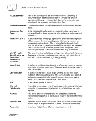 LS 9208 Product Reference Guide



 IEC (825) Class 1    This is the lowest power IEC laser classification. Conformity is
                      ensured through a software restriction of 120 seconds of laser
                      operation within any 1000 second window and an automatic laser
                      shutdown if the scanner’s oscillating mirror fails.
 Intercharacter Gap    The space between two adjacent bar code characters in a discrete
                      code.
 Interleaved Bar      A bar code in which characters are paired together, using bars to
 Code                 represent the first character and the intervening spaces to represent
                      the second.
 Interleaved 2 of 5   A binary bar code symbology representing character pairs in groups
                      of five bars and five interleaved spaces. Interleaving provides for
                      greater information density. The location of wide elements (bar/
                      spaces) within each group determines which characters are encoded.
                      This continuous code type uses no intercharacter spaces. Only
                      numeric (0 to 9) and START/STOP characters may be encoded.
 LASER - Light        The laser is an intense light source. Light from a laser is all the same
 Amplification by     frequency, unlike the output of an incandescent bulb. Laser light is
 Stimulated           typically coherent and has a high energy density.
 Emission of
 Radiation
 Laser Diode          A gallium-arsenide semiconductor type of laser connected to a power
                      source to generate a laser beam. This laser type is a compact source
                      of coherent light.
 LED Indicator        A semiconductor diode (LED - Light Emitting Diode) used as an
                      indicator, often in digital displays. The semiconductor uses applied
                      voltage to produce light of a certain frequency determined by the
                      semiconductor’s particular chemical composition.
 MIL                  1 mil = 1 thousandth of an inch.
 Misread              A condition which occurs when the data output of a reader or interface
 (Misdecode)          controller does not agree with the data encoded within a bar code
                      symbol.
 Nominal              The exact (or ideal) intended value for a specified parameter.
                      Tolerances are specified as positive and negative deviations from this
                      value.
 Nominal Size         Standard size for a bar code symbol. Most UPC/EAN codes are used
                      over a range of magnifications (e.g., from 0.80 to 2.00 of nominal).
 Parameter            A variable that can have different values assigned to it.



Glossary-4
 