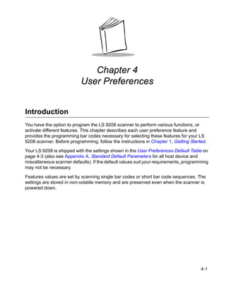 Chapter 4
                           User Preferences


Introduction
You have the option to program the LS 9208 scanner to perform various functions, or
activate different features. This chapter describes each user preference feature and
provides the programming bar codes necessary for selecting these features for your LS
9208 scanner. Before programming, follow the instructions in Chapter 1, Getting Started.

Your LS 9208 is shipped with the settings shown in the User Preferences Default Table on
page 4-3 (also see Appendix A, Standard Default Parameters for all host device and
miscellaneous scanner defaults). If the default values suit your requirements, programming
may not be necessary.

Features values are set by scanning single bar codes or short bar code sequences. The
settings are stored in non-volatile memory and are preserved even when the scanner is
powered down.




                                                                                      4-1
 