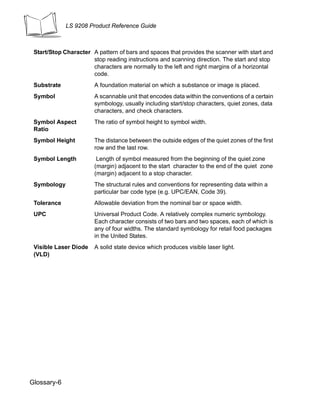 LS 9208 Product Reference Guide



 Start/Stop Character A pattern of bars and spaces that provides the scanner with start and
                      stop reading instructions and scanning direction. The start and stop
                      characters are normally to the left and right margins of a horizontal
                      code.
 Substrate             A foundation material on which a substance or image is placed.
 Symbol                A scannable unit that encodes data within the conventions of a certain
                       symbology, usually including start/stop characters, quiet zones, data
                       characters, and check characters.
 Symbol Aspect         The ratio of symbol height to symbol width.
 Ratio
 Symbol Height         The distance between the outside edges of the quiet zones of the first
                       row and the last row.
 Symbol Length          Length of symbol measured from the beginning of the quiet zone
                       (margin) adjacent to the start character to the end of the quiet zone
                       (margin) adjacent to a stop character.
 Symbology             The structural rules and conventions for representing data within a
                       particular bar code type (e.g. UPC/EAN, Code 39).
 Tolerance             Allowable deviation from the nominal bar or space width.
 UPC                   Universal Product Code. A relatively complex numeric symbology.
                       Each character consists of two bars and two spaces, each of which is
                       any of four widths. The standard symbology for retail food packages
                       in the United States.
 Visible Laser Diode   A solid state device which produces visible laser light.
 (VLD)




Glossary-6
 