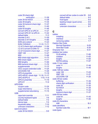 Index



   code 39 check digit                                                 convert all bar codes to code 39 .                   9-8
               verification . . . . . . . . . 11-36                    default table . . . . . . . . . . . . . . . . .      9-3
   code 39 full ASCII . . . . . . . . . . . 11-38                      host types . . . . . . . . . . . . . . . . . .       9-4
   code 39 lengths . . . . . . . . . . . . 11-34                       leading margin (quiet zone) . . . . .                9-5
   code 39 transmit check digit . . . 11-37                            polarity . . . . . . . . . . . . . . . . . . . . .   9-6
   code 93 . . . . . . . . . . . . . . . . . . . 11-45                 unknown characters . . . . . . . . . .               9-7
   code 93 lengths . . . . . . . . . . . . 11-46
   convert UPC-E to UPC-A . . . . . 11-21
                                                           C
   convert UPC-E1 to UPC-A . . . . 11-22
                                                           cables
   default table . . . . . . . . . . . . . . . . 11-3
                                                               installing . . . . . . . . . . . . . . . . . . . . . . . 1-3
   discrete 2 of 5 . . . . . . . . . . . . . . 11-59
                                                               interface . . . . . . . . . . . . . . . . . . . . . . . 1-4
   discrete 2 of 5 lengths . . . . . . . 11-60
                                                               removing cables . . . . . . . . . . . . . . . . . 1-7
   EAN zero extend . . . . . . . . . . . 11-23
                                                           Caption Bar Code
   EAN-13/EAN-8 . . . . . . . 11-10, 11-11
                                                               Normal Operation . . . . . . . . . . . . . . . 6-29
   I 2 of 5 check digit verification . 11-56
                                                               Send Bar Code . . . . . . . . . . . . . . . . . 6-30
   I 2 of 5 convert to EAN-13 . . . . 11-58
                                                           Character Set . . . . . . . . . . . . . . . . . . . . . . 6-31
   I 2 of 5 transmit check digit . . . . 11-57
                                                           codabar bar codes
   ISBT 128 . . . . . . . . . . . . . . . . . 11-27
                                                               CLSI editing . . . . . . . . . . . . . . . . . . 11-66
   MSI . . . . . . . . . . . . . . . . . . . . . . 11-68
                                                               codabar . . . . . . . . . . . . . . . . . . . . . . 11-63
   MSI check digit algorithm . . . . . 11-73
                                                               lengths . . . . . . . . . . . . . . . . . . . . . . 11-64
   MSI check digits . . . . . . . . . . . . 11-71
                                                               NOTIS editing . . . . . . . . . . . . . . . . . 11-67
   MSI lengths . . . . . . . . . . . . . . . 11-69
                                                           code 11 bar codes
   MSI transmit check digit . . . . . . 11-72
                                                               code 11 . . . . . . . . . . . . . . . . . . . . . . 11-48
   supplementals . . . . . . . . . . . . . 11-12
                                                               lengths . . . . . . . . . . . . . . . . . . . . . . 11-49
   UCC coupon extended code . . 11-24
                                                           code 128 bar codes
   UCC/EAN-128 . . . . . . . . . . . . . 11-26
                                                               code 128 . . . . . . . . . . . . . . . . . . . . . 11-25
   UPC-A preamble . . . . . . . . . . . 11-18
                                                               ISBT 128 . . . . . . . . . . . . . . . . . . . . . 11-27
   UPC-A/E/E1 check digit 11-16, 11-17
                                                               UCC/EAN-128 . . . . . . . . . . . . . . . . 11-26
   UPC-A/UPC-E . . . . . . . . . 11-8, 11-9
                                                           code 39 bar codes
   UPC-E preamble . . . . . . . . . . . 11-19
                                                               buffering . . . . . . . . . . . . . . . . . . . . . 11-39
   UPC-E1 . . . . . . . . . . . . . . . . . . . 11-9
                                                               check digit verification . . . . . . . . . . . 11-36
UPC/EAN
                                                               code 39 . . . . . . . . . . . . . . . . . . . . . . 11-30
   coupon code . . . . . . . . . . . . . . . 11-24
                                                               full ASCII . . . . . . . . . . . . . . . . . . . . . 11-38
   supp redundancy . . . . . . . . . . . 11-15
                                                               lengths . . . . . . . . . . . . . . . . . . . . . . 11-34
   supplemental redundancy . . . . 11-15
                                                               transmit check digit . . . . . . . . . . . . . 11-37
USB
                                                           code 93 bar codes
   caps lock override . . . . . . . . . . . 7-11
                                                               code 93 . . . . . . . . . . . . . . . . . . . . . . 11-45
   country keyboard types . . . . . . . . 7-6
                                                               lengths . . . . . . . . . . . . . . . . . . . . . . 11-46
   default table . . . . . . . . . . . . . . . . . 7-4
                                                           code ID characters
   device type . . . . . . . . . . . . . . . . . . 7-5
                                                               AIM . . . . . . . . . . . . . . . . . . . . . . . . . . . B-3
   keystroke delay . . . . . . . . . . . . . 7-10
                                                           code identifiers
   unknown characters . . . . . . . . . . 7-12
                                                               Symbol code IDs . . . . . . . . . . . . . . . . . B-1
wand emulation
                                                           code types
   code 39 full ASCII . . . . . . . . . . . . . 9-9


                                                                                                                 Index-3
 