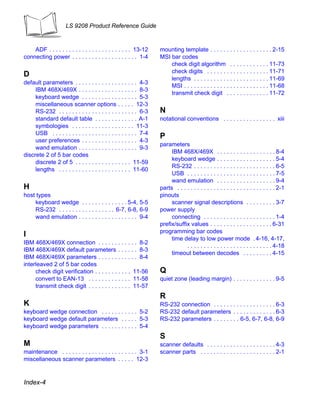 LS 9208 Product Reference Guide



    ADF . . . . . . . . . . . . . . . . . . . . . . . . . 13-12    mounting template . . . . . . . . . . . . . . . . . . . 2-15
connecting power . . . . . . . . . . . . . . . . . . . . 1-4       MSI bar codes
                                                                       check digit algorithm . . . . . . . . . . . . 11-73
                                                                       check digits . . . . . . . . . . . . . . . . . . . 11-71
D
                                                                       lengths . . . . . . . . . . . . . . . . . . . . . . . 11-69
default parameters . . . . . . . . . . . . . . . . . . . 4-3
                                                                       MSI . . . . . . . . . . . . . . . . . . . . . . . . . . 11-68
     IBM 468X/469X . . . . . . . . . . . . . . . . . . 8-3
                                                                       transmit check digit . . . . . . . . . . . . . 11-72
     keyboard wedge . . . . . . . . . . . . . . . . . 5-3
     miscellaneous scanner options . . . . . 12-3
     RS-232 . . . . . . . . . . . . . . . . . . . . . . . . 6-3    N
     standard default table . . . . . . . . . . . . . A-1          notational conventions . . . . . . . . . . . . . . . . xiii
     symbologies . . . . . . . . . . . . . . . . . . . 11-3
     USB . . . . . . . . . . . . . . . . . . . . . . . . . . 7-4
                                                                   P
     user preferences . . . . . . . . . . . . . . . . . 4-3
                                                                   parameters
     wand emulation . . . . . . . . . . . . . . . . . . 9-3
                                                                        IBM 468X/469X . . . . . . . . . . . . . . . . . . 8-4
discrete 2 of 5 bar codes
                                                                        keyboard wedge . . . . . . . . . . . . . . . . . . 5-4
     discrete 2 of 5 . . . . . . . . . . . . . . . . . 11-59
                                                                        RS-232 . . . . . . . . . . . . . . . . . . . . . . . . . 6-5
     lengths . . . . . . . . . . . . . . . . . . . . . . 11-60
                                                                        USB . . . . . . . . . . . . . . . . . . . . . . . . . . . 7-5
                                                                        wand emulation . . . . . . . . . . . . . . . . . . 9-4
H                                                                  parts . . . . . . . . . . . . . . . . . . . . . . . . . . . . . . 2-1
host types                                                         pinouts
    keyboard wedge . . . . . . . . . . . . . . 5-4, 5-5                 scanner signal descriptions . . . . . . . . . 3-7
    RS-232 . . . . . . . . . . . . . . . . . 6-7, 6-8, 6-9         power supply
    wand emulation . . . . . . . . . . . . . . . . . . 9-4              connecting . . . . . . . . . . . . . . . . . . . . . . 1-4
                                                                   prefix/suffix values . . . . . . . . . . . . . . . . . . . 6-31
                                                                   programming bar codes
I
                                                                        time delay to low power mode . 4-16, 4-17,
IBM 468X/469X connection . . . . . . . . . . . . 8-2
                                                                               . . . . . . . . . . . . . . . . . . . . . . . . . . 4-18
IBM 468X/469X default parameters . . . . . . 8-3
                                                                        timeout between decodes . . . . . . . . . 4-15
IBM 468X/469X parameters . . . . . . . . . . . . 8-4
interleaved 2 of 5 bar codes
     check digit verification . . . . . . . . . . . 11-56          Q
     convert to EAN-13 . . . . . . . . . . . . . 11-58             quiet zone (leading margin) . . . . . . . . . . . . . 9-5
     transmit check digit . . . . . . . . . . . . . 11-57
                                                                   R
K                                                                  RS-232 connection . . . . . . . . . . . . . . . . . . . 6-3
keyboard wedge connection . . . . . . . . . . . 5-2                RS-232 default parameters . . . . . . . . . . . . . 6-3
keyboard wedge default parameters . . . . . 5-3                    RS-232 parameters . . . . . . . . 6-5, 6-7, 6-8, 6-9
keyboard wedge parameters . . . . . . . . . . . 5-4
                                                                   S
M                                                                  scanner defaults . . . . . . . . . . . . . . . . . . . . . 4-3
maintenance . . . . . . . . . . . . . . . . . . . . . . . 3-1      scanner parts . . . . . . . . . . . . . . . . . . . . . . . 2-1
miscellaneous scanner parameters . . . . . 12-3


Index-4
 