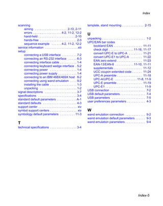 Index



scanning                                                           template, stand mounting . . . . . . . . . . . . . 2-15
     aiming . . . . . . . . . . . . . . . . . . . 2-10, 2-11
     errors . . . . . . . . . . . . . . . . . 4-2, 11-2, 12-2
                                                                   U
     hand-held . . . . . . . . . . . . . . . . . . . . . . 2-10
                                                                   unpacking . . . . . . . . . . . . . . . . . . . . . . . . . . 1-2
     hands-free . . . . . . . . . . . . . . . . . . . . . . 2-3
                                                                   UPC/EAN bar codes
     sequence example . . . . . . 4-2, 11-2, 12-2
                                                                       bookland EAN . . . . . . . . . . . . . . . . . 11-11
service information . . . . . . . . . . . . . . . . . . . .xiii
                                                                       check digit . . . . . . . . . . . . . . . 11-16, 11-17
setup
                                                                       convert UPC-E to UPC-A . . . . . . . . 11-21
     connecting a USB interface . . . . . . . . . 7-2
                                                                       convert UPC-E1 to UPC-A . . . . . . . 11-22
     connecting an RS-232 interface . . . . . 6-3
                                                                       EAN zero extend . . . . . . . . . . . . . . . 11-23
     connecting interface cable . . . . . . . . . . 1-4
                                                                       EAN-13/EAN-8 . . . . . . . . . . . 11-10, 11-11
     connecting keyboard wedge interface . 5-2
                                                                       supplementals . . . . . . . . . . . . . . . . . 11-12
     connecting power . . . . . . . . . . . . . . . . 1-4
                                                                       UCC coupon extended code . . . . . . 11-24
     connecting power supply . . . . . . . . . . . 1-4
                                                                       UPC-A preamble . . . . . . . . . . . . . . . 11-18
     connecting to an IBM 468X/469X host 8-2
                                                                       UPC-A/UPC-E . . . . . . . . . . . . . 11-8, 11-9
     connecting using wand emulation . . . . 9-2
                                                                       UPC-E preamble . . . . . . . . . . . . . . . 11-19
     installing the cable . . . . . . . . . . . . . . . . 1-3
                                                                       UPC-E1 . . . . . . . . . . . . . . . . . . . . . . . 11-9
     unpacking . . . . . . . . . . . . . . . . . . . . . . 1-2
                                                                   USB connection . . . . . . . . . . . . . . . . . . . . . 7-2
signal descriptions . . . . . . . . . . . . . . . . . . . 3-7
                                                                   USB default parameters . . . . . . . . . . . . . . . 7-4
specifications . . . . . . . . . . . . . . . . . . . . . . . 3-4
                                                                   USB parameters . . . . . . . . . . . . . . . . . . . . 7-5
standard default parameters . . . . . . . . . . . . A-1
                                                                   user preferences parameters . . . . . . . . . . . 4-3
standard defaults . . . . . . . . . . . . . . . . . . . . 4-3
support center . . . . . . . . . . . . . . . . . . . . . . . xiv
symbol support centers . . . . . . . . . . . . . . . . xiv         W
symbology default parameters . . . . . . . . . 11-3                wand emulation connection . . . . . . . . . . . . 9-2
                                                                   wand emulation default parameters . . . . . . 9-3
T                                                                  wand emulation parameters . . . . . . . . . . . . 9-4
technical specifications . . . . . . . . . . . . . . . . 3-4




                                                                                                                      Index-5
 