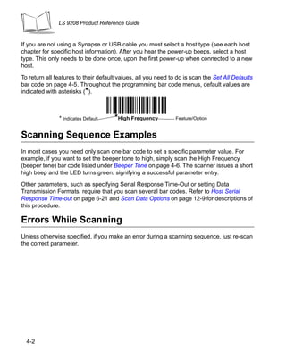 LS 9208 Product Reference Guide



If you are not using a Synapse or USB cable you must select a host type (see each host
chapter for specific host information). After you hear the power-up beeps, select a host
type. This only needs to be done once, upon the first power-up when connected to a new
host.

To return all features to their default values, all you need to do is scan the Set All Defaults
bar code on page 4-5. Throughout the programming bar code menus, default values are
indicated with asterisks (*).



               * Indicates Default    *High Frequency          Feature/Option


Scanning Sequence Examples
In most cases you need only scan one bar code to set a specific parameter value. For
example, if you want to set the beeper tone to high, simply scan the High Frequency
(beeper tone) bar code listed under Beeper Tone on page 4-6. The scanner issues a short
high beep and the LED turns green, signifying a successful parameter entry.

Other parameters, such as specifying Serial Response Time-Out or setting Data
Transmission Formats, require that you scan several bar codes. Refer to Host Serial
Response Time-out on page 6-21 and Scan Data Options on page 12-9 for descriptions of
this procedure.

Errors While Scanning
Unless otherwise specified, if you make an error during a scanning sequence, just re-scan
the correct parameter.




  4-2
 