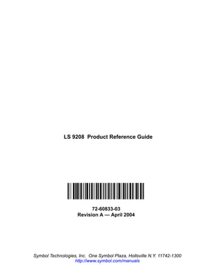 LS 9208 Product Reference Guide




                          72-60833-03
                    Revision A — April 2004




Symbol Technologies, Inc. One Symbol Plaza, Holtsville N.Y. 11742-1300
                  http://www.symbol.com/manuals
 