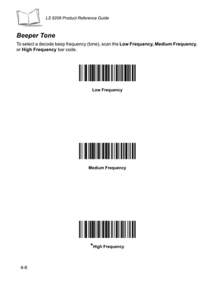 LS 9208 Product Reference Guide



Beeper Tone
To select a decode beep frequency (tone), scan the Low Frequency, Medium Frequency,
or High Frequency bar code.




                                   Low Frequency




                                  Medium Frequency




                                  *High Frequency


 4-6
 